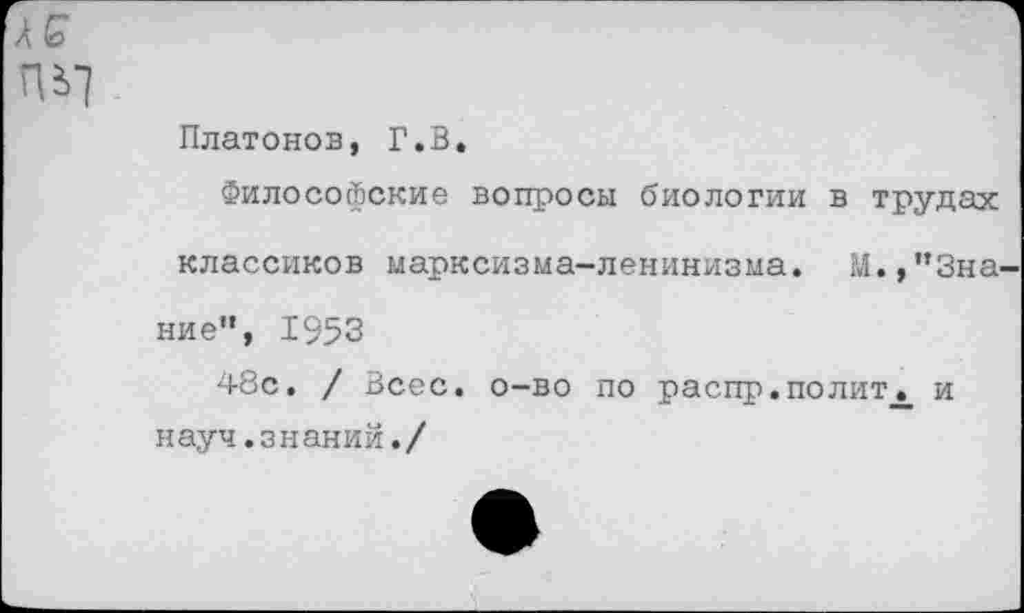 ﻿л с пе>7
Платонов, Г.В.
Философские вопросы биологии в трудах классиков марксизма-ленинизма. М.,"Знание", 1953
48с. / Всес. о-во по распр.политх и науч.знаний./